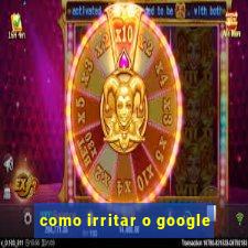 como irritar o google